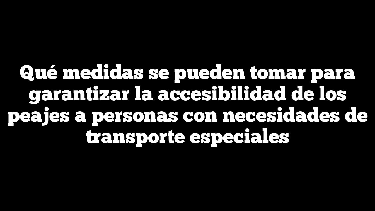 Qué medidas se pueden tomar para garantizar la accesibilidad de los peajes a personas con necesidades de transporte especiales